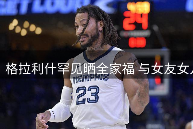 格拉利什罕见晒全家福 与女友女儿共享温馨亲子时光